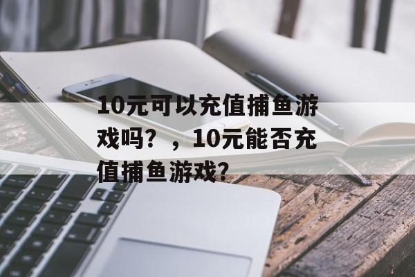 10元可以充值捕鱼游戏吗?,10元能否充值捕鱼游戏? 10元可以充值捕鱼游戏吗?,10元能否充值捕鱼游戏?