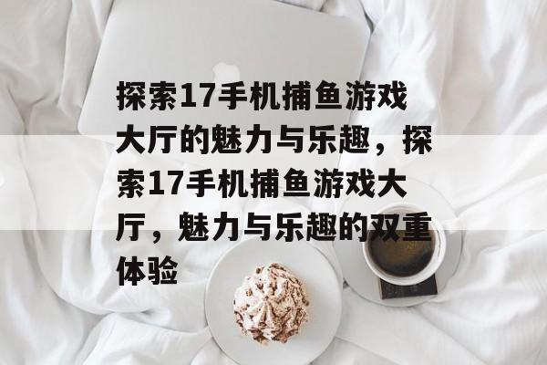 探索17手机捕鱼游戏大厅的魅力与乐趣,探索17手机捕鱼游戏大厅,魅力与乐趣的双重体验 探索17手机捕鱼游戏大厅的魅力与乐趣,探索17手机捕鱼游戏大厅,魅力与乐趣的双重体验