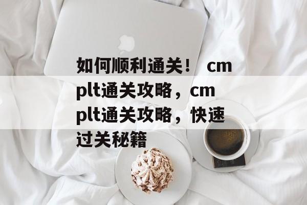 如何顺利通关！ cmplt通关攻略，cmplt通关攻略，快速过关秘籍