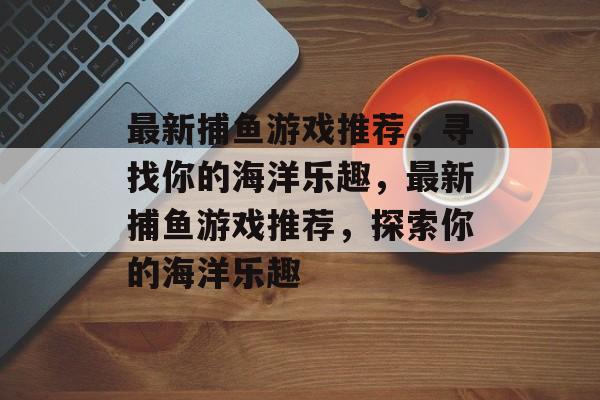 最新捕鱼游戏推荐,寻找你的海洋乐趣,最新捕鱼游戏推荐,探索你的海洋乐趣 最新捕鱼游戏推荐,寻找你的海洋乐趣,最新捕鱼游戏推荐,探索你的海洋乐趣