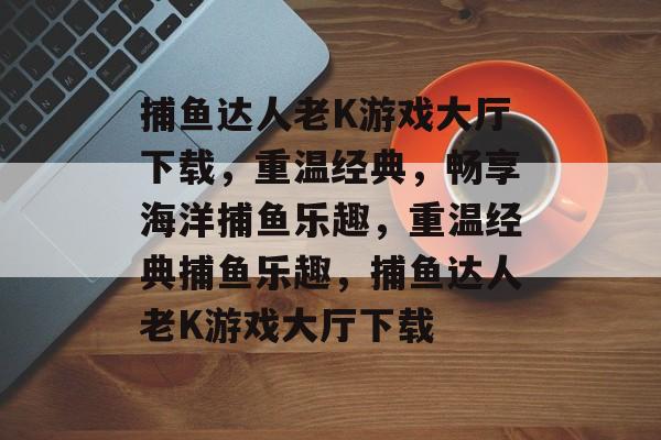 捕鱼达人老K游戏大厅下载,重温经典,畅享海洋捕鱼乐趣,重温经典捕鱼乐趣,捕鱼达人老K游戏大厅下载 捕鱼达人老K游戏大厅下载,重温经典,畅享海洋捕鱼乐趣,重温经典捕鱼乐趣,捕鱼达人老K游戏大厅下载
