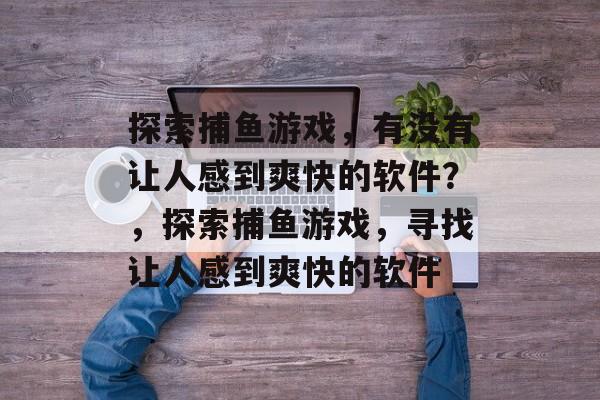 探索捕鱼游戏,有没有让人感到爽快的软件?,探索捕鱼游戏,寻找让人感到爽快的软件 探索捕鱼游戏,有没有让人感到爽快的软件?,探索捕鱼游戏,寻找让人感到爽快的软件