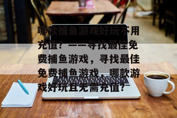 哪款捕鱼游戏好玩不用充值?——寻找最佳免费捕鱼游戏,寻找最佳免费捕鱼游戏,哪款游戏好玩且无需充值? 哪款捕鱼游戏好玩不用充值?——寻找最佳免费捕鱼游戏,寻找最佳免费捕鱼游戏,哪款游戏好玩且无需充值?
