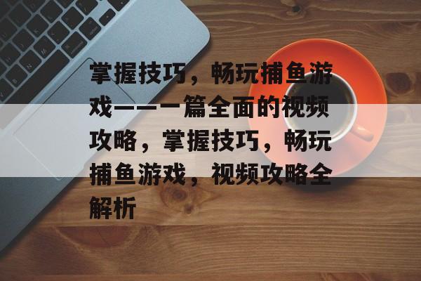 掌握技巧,畅玩捕鱼游戏——一篇全面的视频攻略,掌握技巧,畅玩捕鱼游戏,视频攻略全解析 掌握技巧,畅玩捕鱼游戏——一篇全面的视频攻略,掌握技巧,畅玩捕鱼游戏,视频攻略全解析