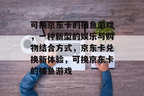 可换京东卡的捕鱼游戏,一种新型的娱乐与购物结合方式,京东卡兑换新体验,可换京东卡的捕鱼游戏 可换京东卡的捕鱼游戏,一种新型的娱乐与购物结合方式,京东卡兑换新体验,可换京东卡的捕鱼游戏