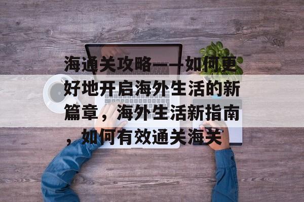海通关攻略——如何更好地开启海外生活的新篇章,海外生活新指南,如何有效通关海关 海通关攻略——如何更好地开启海外生活的新篇章,海外生活新指南,如何有效通关海关