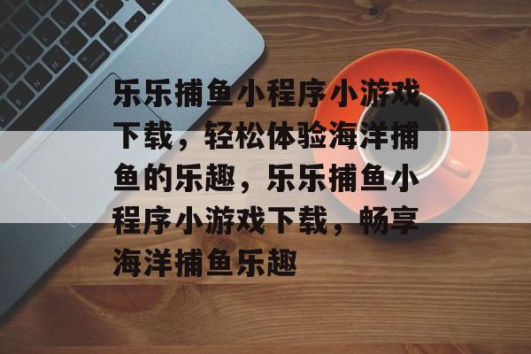 乐乐捕鱼小程序小游戏下载,轻松体验海洋捕鱼的乐趣,乐乐捕鱼小程序小游戏下载,畅享海洋捕鱼乐趣 乐乐捕鱼小程序小游戏下载,轻松体验海洋捕鱼的乐趣,乐乐捕鱼小程序小游戏下载,畅享海洋捕鱼乐趣