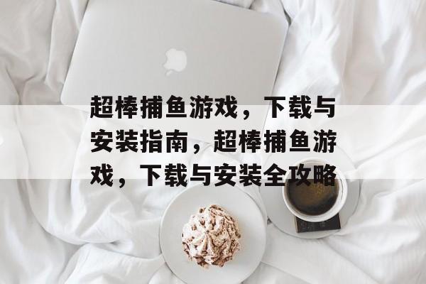 超棒捕鱼游戏，下载与安装指南，超棒捕鱼游戏，下载与安装全攻略