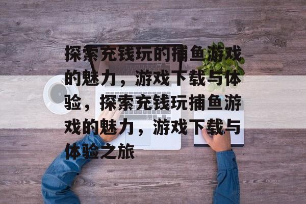 探索充钱玩的捕鱼游戏的魅力,游戏下载与体验,探索充钱玩捕鱼游戏的魅力,游戏下载与体验之旅 探索充钱玩的捕鱼游戏的魅力,游戏下载与体验,探索充钱玩捕鱼游戏的魅力,游戏下载与体验之旅