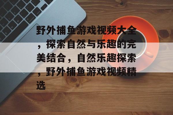 野外捕鱼游戏视频大全,探索自然与乐趣的完美结合,自然乐趣探索,野外捕鱼游戏视频精选 野外捕鱼游戏视频大全,探索自然与乐趣的完美结合,自然乐趣探索,野外捕鱼游戏视频精选