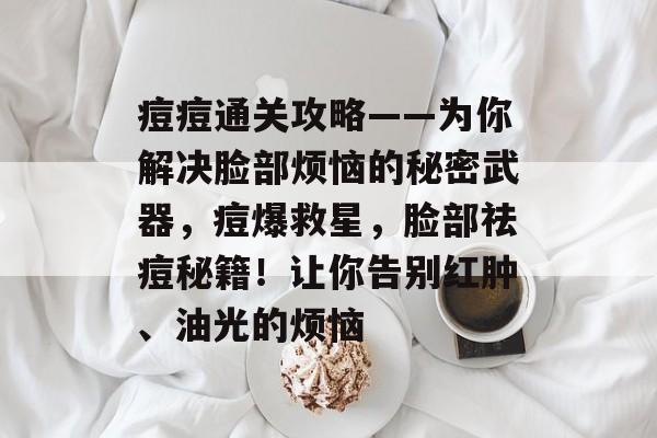 痘痘通关攻略——为你解决脸部烦恼的秘密武器,痘爆救星,脸部祛痘秘籍!让你告别红肿、油光的烦恼 痘痘通关攻略——为你解决脸部烦恼的秘密武器,痘爆救星,脸部祛痘秘籍!让你告别红肿、油光的烦恼