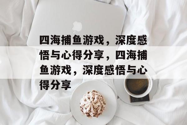 四海捕鱼游戏，深度感悟与心得分享，四海捕鱼游戏，深度感悟与心得分享