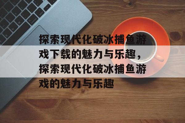 探索现代化破冰捕鱼游戏下载的魅力与乐趣,探索现代化破冰捕鱼游戏的魅力与乐趣 探索现代化破冰捕鱼游戏下载的魅力与乐趣,探索现代化破冰捕鱼游戏的魅力与乐趣