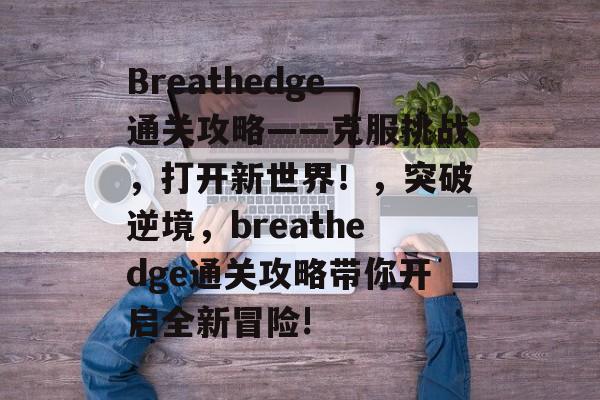 Breathedge通关攻略——克服挑战,打开新世界!,突破逆境,breathedge通关攻略带你开启全新冒险! Breathedge通关攻略——克服挑战,打开新世界!,突破逆境,breathedge通关攻略带你开启全新冒险!