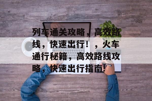 列车通关攻略，高效路线，快速出行！，火车通行秘籍，高效路线攻略，快速出行指南!