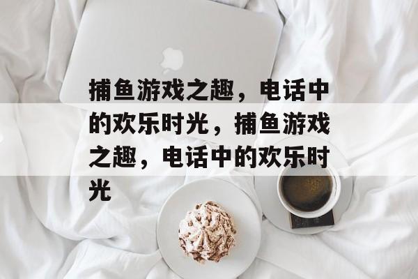 捕鱼游戏之趣,电话中的欢乐时光,捕鱼游戏之趣,电话中的欢乐时光 捕鱼游戏之趣,电话中的欢乐时光,捕鱼游戏之趣,电话中的欢乐时光