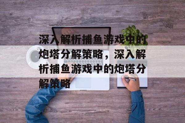 深入解析捕鱼游戏中的炮塔分解策略,深入解析捕鱼游戏中的炮塔分解策略 深入解析捕鱼游戏中的炮塔分解策略,深入解析捕鱼游戏中的炮塔分解策略