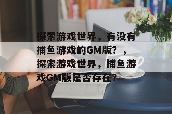 探索游戏世界,有没有捕鱼游戏的GM版?,探索游戏世界,捕鱼游戏GM版是否存在? 探索游戏世界,有没有捕鱼游戏的GM版?,探索游戏世界,捕鱼游戏GM版是否存在?