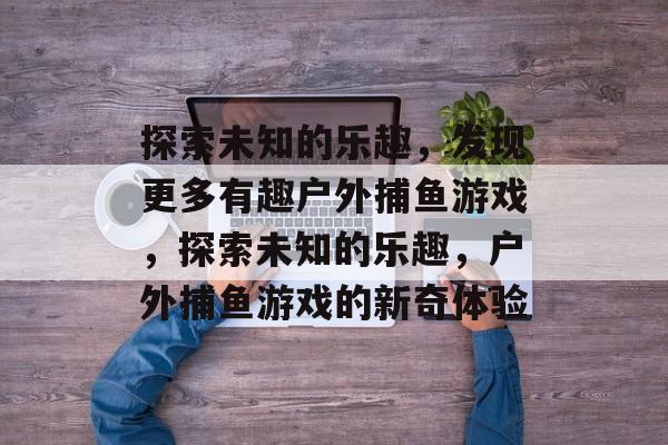 探索未知的乐趣,发现更多有趣户外捕鱼游戏,探索未知的乐趣,户外捕鱼游戏的新奇体验 探索未知的乐趣,发现更多有趣户外捕鱼游戏,探索未知的乐趣,户外捕鱼游戏的新奇体验