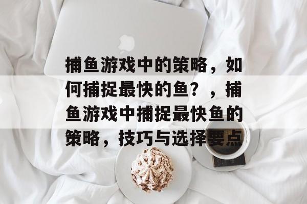 捕鱼游戏中的策略,如何捕捉最快的鱼?,捕鱼游戏中捕捉最快鱼的策略,技巧与选择要点 捕鱼游戏中的策略,如何捕捉最快的鱼?,捕鱼游戏中捕捉最快鱼的策略,技巧与选择要点