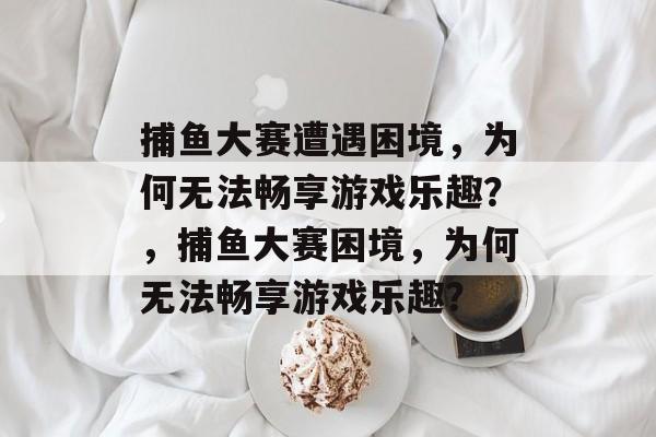 捕鱼大赛遭遇困境，为何无法畅享游戏乐趣？，捕鱼大赛困境，为何无法畅享游戏乐趣？