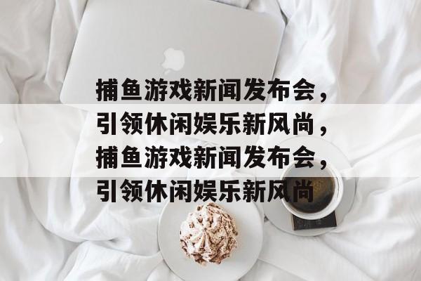 捕鱼游戏新闻发布会，引领休闲娱乐新风尚，捕鱼游戏新闻发布会，引领休闲娱乐新风尚