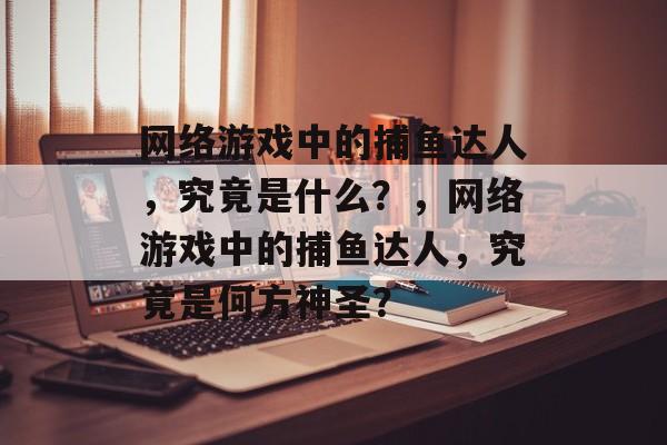 网络游戏中的捕鱼达人,究竟是什么?,网络游戏中的捕鱼达人,究竟是何方神圣? 网络游戏中的捕鱼达人,究竟是什么?,网络游戏中的捕鱼达人,究竟是何方神圣?