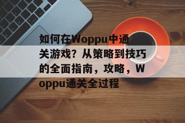 如何在Woppu中通关游戏？从策略到技巧的全面指南，攻略，Woppu通关全过程