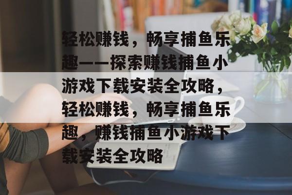 轻松赚钱，畅享捕鱼乐趣——探索赚钱捕鱼小游戏下载安装全攻略，轻松赚钱，畅享捕鱼乐趣，赚钱捕鱼小游戏下载安装全攻略
