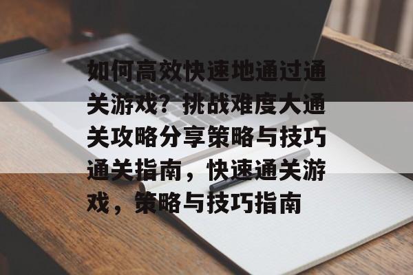 如何高效快速地通过通关游戏？挑战难度大通关攻略分享策略与技巧通关指南，快速通关游戏，策略与技巧指南