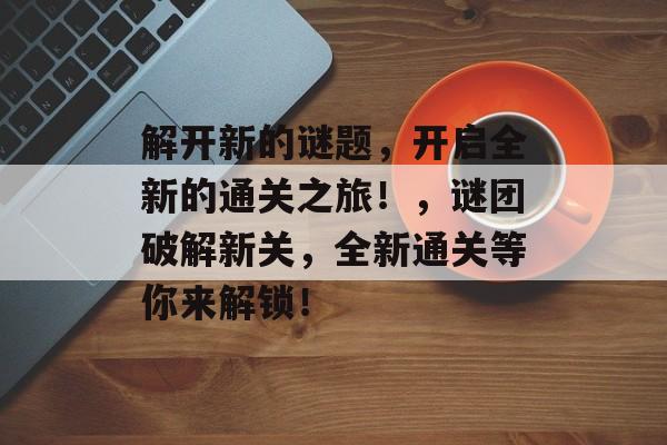 解开新的谜题，开启全新的通关之旅！，谜团破解新关，全新通关等你来解锁！