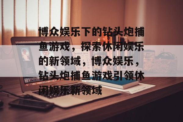 博众娱乐下的钻头炮捕鱼游戏,探索休闲娱乐的新领域,博众娱乐,钻头炮捕鱼游戏引领休闲娱乐新领域 博众娱乐下的钻头炮捕鱼游戏,探索休闲娱乐的新领域,博众娱乐,钻头炮捕鱼游戏引领休闲娱乐新领域