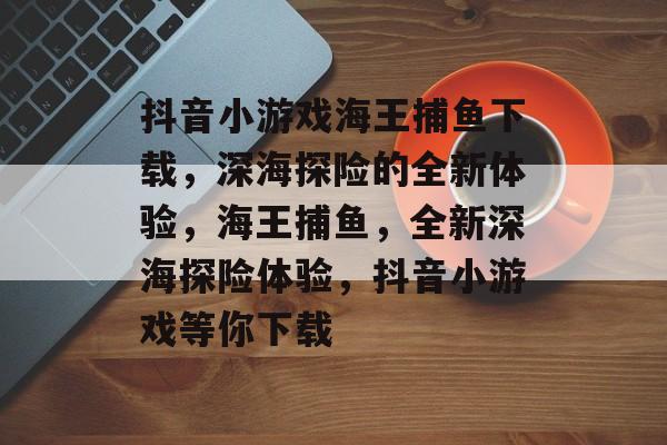 抖音小游戏海王捕鱼下载,深海探险的全新体验,海王捕鱼,全新深海探险体验,抖音小游戏等你下载 抖音小游戏海王捕鱼下载,深海探险的全新体验,海王捕鱼,全新深海探险体验,抖音小游戏等你下载
