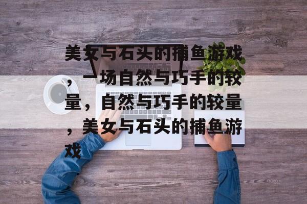 美女与石头的捕鱼游戏,一场自然与巧手的较量,自然与巧手的较量,美女与石头的捕鱼游戏 美女与石头的捕鱼游戏,一场自然与巧手的较量,自然与巧手的较量,美女与石头的捕鱼游戏