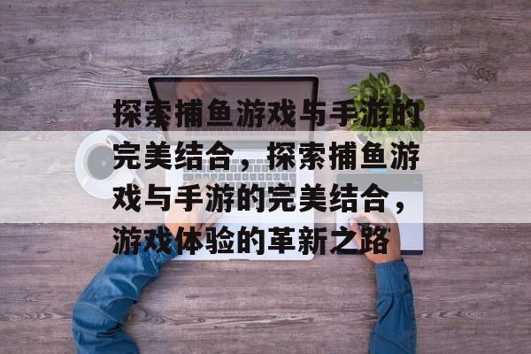 探索捕鱼游戏与手游的完美结合,探索捕鱼游戏与手游的完美结合,游戏体验的革新之路 探索捕鱼游戏与手游的完美结合,探索捕鱼游戏与手游的完美结合,游戏体验的革新之路