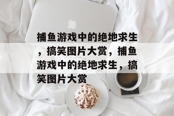 捕鱼游戏中的绝地求生,搞笑图片大赏,捕鱼游戏中的绝地求生,搞笑图片大赏 捕鱼游戏中的绝地求生,搞笑图片大赏,捕鱼游戏中的绝地求生,搞笑图片大赏