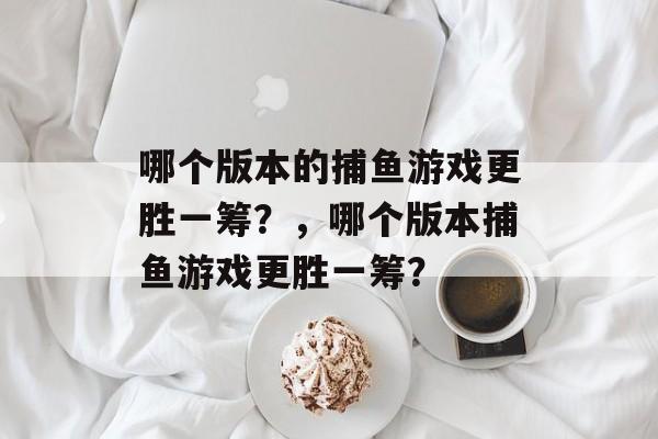 哪个版本的捕鱼游戏更胜一筹?,哪个版本捕鱼游戏更胜一筹? 哪个版本的捕鱼游戏更胜一筹?,哪个版本捕鱼游戏更胜一筹?