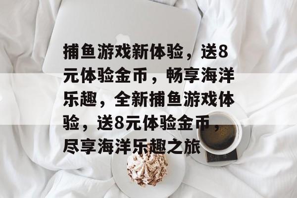 捕鱼游戏新体验，送8元体验金币，畅享海洋乐趣，全新捕鱼游戏体验，送8元体验金币，尽享海洋乐趣之旅