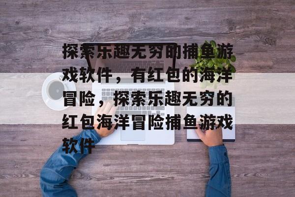 探索乐趣无穷的捕鱼游戏软件,有红包的海洋冒险,探索乐趣无穷的红包海洋冒险捕鱼游戏软件 探索乐趣无穷的捕鱼游戏软件,有红包的海洋冒险,探索乐趣无穷的红包海洋冒险捕鱼游戏软件