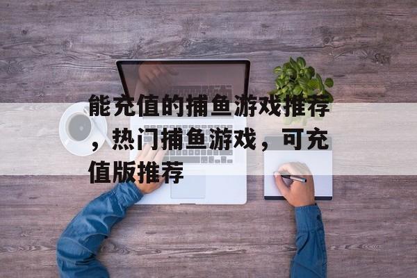 能充值的捕鱼游戏推荐,热门捕鱼游戏,可充值版推荐 能充值的捕鱼游戏推荐,热门捕鱼游戏,可充值版推荐