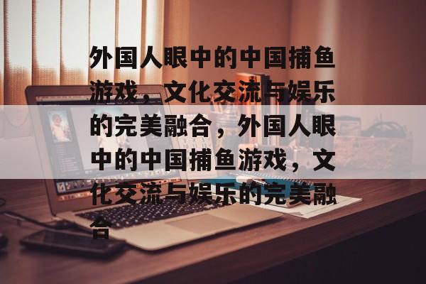 外国人眼中的中国捕鱼游戏,文化交流与娱乐的完美融合,外国人眼中的中国捕鱼游戏,文化交流与娱乐的完美融合 外国人眼中的中国捕鱼游戏,文化交流与娱乐的完美融合,外国人眼中的中国捕鱼游戏,文化交流与娱乐的完美融合