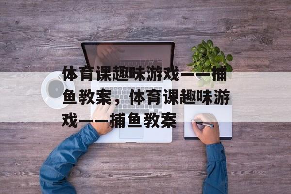 体育课趣味游戏——捕鱼教案,体育课趣味游戏——捕鱼教案 体育课趣味游戏——捕鱼教案,体育课趣味游戏——捕鱼教案
