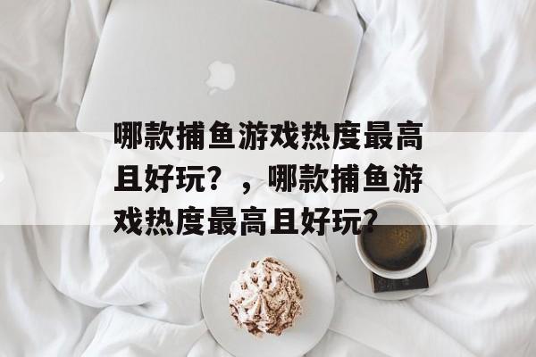 哪款捕鱼游戏热度最高且好玩？，哪款捕鱼游戏热度最高且好玩？