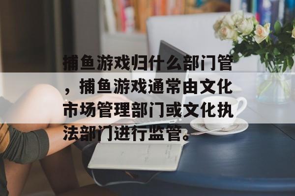 捕鱼游戏归什么部门管，捕鱼游戏通常由文化市场管理部门或文化执法部门进行监管。
