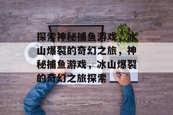 探索神秘捕鱼游戏,冰山爆裂的奇幻之旅,神秘捕鱼游戏,冰山爆裂的奇幻之旅探索 探索神秘捕鱼游戏,冰山爆裂的奇幻之旅,神秘捕鱼游戏,冰山爆裂的奇幻之旅探索