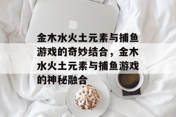金木水火土元素与捕鱼游戏的奇妙结合,金木水火土元素与捕鱼游戏的神秘融合 金木水火土元素与捕鱼游戏的奇妙结合,金木水火土元素与捕鱼游戏的神秘融合