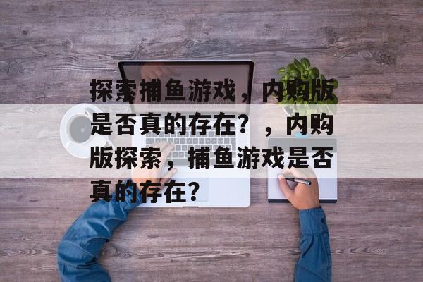 探索捕鱼游戏,内购版是否真的存在?,内购版探索,捕鱼游戏是否真的存在? 探索捕鱼游戏,内购版是否真的存在?,内购版探索,捕鱼游戏是否真的存在?