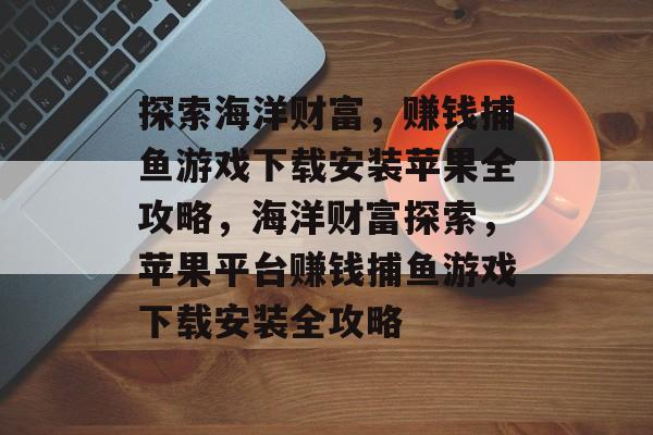 探索海洋财富,赚钱捕鱼游戏下载安装苹果全攻略,海洋财富探索,苹果平台赚钱捕鱼游戏下载安装全攻略 探索海洋财富,赚钱捕鱼游戏下载安装苹果全攻略,海洋财富探索,苹果平台赚钱捕鱼游戏下载安装全攻略