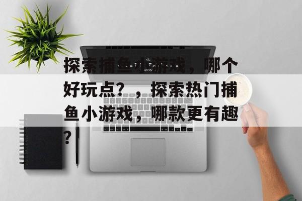 探索捕鱼小游戏,哪个好玩点?,探索热门捕鱼小游戏,哪款更有趣? 探索捕鱼小游戏,哪个好玩点?,探索热门捕鱼小游戏,哪款更有趣?