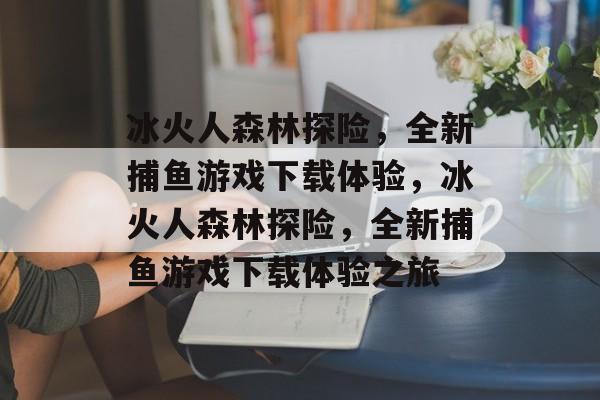 冰火人森林探险,全新捕鱼游戏下载体验,冰火人森林探险,全新捕鱼游戏下载体验之旅 冰火人森林探险,全新捕鱼游戏下载体验,冰火人森林探险,全新捕鱼游戏下载体验之旅
